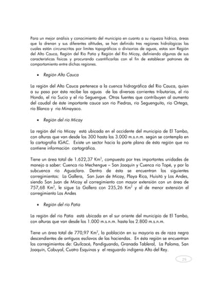 Para un mejor análisis y conocimiento del municipio en cuanto a su riqueza hídrica, áreas
que la drenan y sus diferentes altitudes, se han definido tres regiones hidrológicas las
cuales están circunscritas por límites topográficos o divisorias de aguas, estas son Región
del Alto Cauca, Región del Río Patía y Región del Río Micay, definiendo algunas de sus
características físicas y procurando cuantificarlas con el fin de establecer patrones de
comportamiento entre dichas regiones.

   •   Región Alto Cauca

La región del Alto Cauca pertenece a la cuenca hidrográfica del Río Cauca, quien
a su paso por ésta recibe las aguas de las diversas corrientes tributarias, el río
Hondo, el río Sucio y el río Seguengue. Otras fuentes que contribuyen al aumento
del caudal de éste importante cauce son río Piedras, río Seguenguito, río Ortega,
río Blanco y río Minayaco.

   •   Región del río Micay

La región del río Micay está ubicada en el occidente del municipio de El Tambo,
con alturas que van desde los 300 hasta los 3.000 m.s.n.m. según se contempla en
la cartografía IGAC. Existe un sector hacia la parte plana de ésta región que no
contiene información cartográfica.

Tiene un área total de 1.622,37 Km2, compuesta por tres importantes unidades de
manejo a saber: Cuenca río Mechengue – San Joaquín y Cuenca río Topé, y por la
subcuenca río Aguaclara. Dentro de ésta se encuentran los siguientes
corregimientos: La Gallera, San Juan de Micay, Playa Rica, Huisitó y Los Andes,
siendo San Juan de Micay el corregimiento con mayor extensión con un área de
757,68 Km2, le sigue La Gallera con 235,26 Km2 y el de menor extensión el
corregimiento Los Andes

   •   Región del río Patía

La región del río Patía está ubicada en el sur oriente del municipio de El Tambo,
con alturas que van desde los 1.000 m.s.n.m. hasta los 2.800 m.s.n.m.

Tiene un área total de 770,97 Km2, la población en su mayoría es de raza negra
descendientes de antiguos esclavos de las haciendas. En ésta región se encuentran
los corregimientos de: Quilcacé, Pandiguando, Granada Tableral, La Paloma, San
Joaquín, Cabuyal, Cuatro Esquinas y el resguardo indígena Alto del Rey.

                                                                                       29



    
 