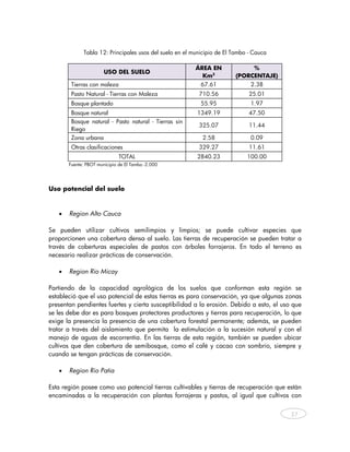 Tabla 12: Principales usos del suelo en el municipio de El Tambo - Cauca

                                                          ÁREA EN             %
                        USO DEL SUELO
                                                            Km2          (PORCENTAJE)
         Tierras con maleza                                 67.61              2.38
         Pasto Natural - Tierras con Maleza                710.56              25.01
         Bosque plantado                                    55.95              1.97
         Bosque natural                                   1349.19              47.50
         Bosque natural - Pasto natural - Tierras sin
                                                           325.07              11.44
         Riego
         Zona urbana                                        2.58               0.09
         Otras clasificaciones                             329.27              11.61
                               TOTAL                      2840.23             100.00
        Fuente: PBOT municipio de El Tambo -2.000
 

Uso potencial del suelo


    •   Region Alto Cauca

Se pueden utilizar cultivos semilimpios y limpios; se puede cultivar especies que
proporcionen una cobertura densa al suelo. Las tierras de recuperación se pueden tratar a
través de coberturas especiales de pastos con árboles forrajeros. En todo el terreno es
necesario realizar prácticas de conservación.

    •   Region Rio Micay

Partiendo de la capacidad agrológica de los suelos que conforman esta región se
estableció que el uso potencial de estas tierras es para conservación, ya que algunas zonas
presentan pendientes fuertes y cierta susceptibilidad a la erosión. Debido a esto, el uso que
se les debe dar es para bosques protectores productores y tierras para recuperación, lo que
exige la presencia la presencia de una cobertura forestal permanente; además, se pueden
tratar a través del aislamiento que permita la estimulación a la sucesión natural y con el
manejo de aguas de escorrentía. En las tierras de esta región, también se pueden ubicar
cultivos que den cobertura de semibosque, como el café y cacao con sombrío, siempre y
cuando se tengan prácticas de conservación.

    •   Region Rio Patia

Esta región posee como uso potencial tierras cultivables y tierras de recuperación que están
encaminadas a la recuperación con plantas forrajeras y pastos, al igual que cultivos con


                                                                                          37
     
 