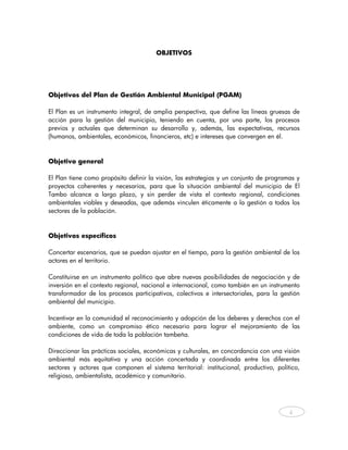 OBJETIVOS




Objetivos del Plan de Gestión Ambiental Municipal (PGAM)

El Plan es un instrumento integral, de amplia perspectiva, que define las líneas gruesas de
acción para la gestión del municipio, teniendo en cuenta, por una parte, los procesos
previos y actuales que determinan su desarrollo y, además, las expectativas, recursos
(humanos, ambientales, económicos, financieros, etc) e intereses que convergen en él.



Objetivo general

El Plan tiene como propósito definir la visión, las estrategias y un conjunto de programas y
proyectos coherentes y necesarios, para que la situación ambiental del municipio de El
Tambo alcance a largo plazo, y sin perder de vista el contexto regional, condiciones
ambientales viables y deseadas, que además vinculen éticamente a la gestión a todos los
sectores de la población.



Objetivos específicos

Concertar escenarios, que se puedan ajustar en el tiempo, para la gestión ambiental de los
actores en el territorio.

Constituirse en un instrumento político que abre nuevas posibilidades de negociación y de
inversión en el contexto regional, nacional e internacional, como también en un instrumento
transformador de los procesos participativos, colectivos e intersectoriales, para la gestión
ambiental del municipio.

Incentivar en la comunidad el reconocimiento y adopción de los deberes y derechos con el
ambiente, como un compromiso ético necesario para lograr el mejoramiento de las
condiciones de vida de toda la población tambeña.

Direccionar las prácticas sociales, económicas y culturales, en concordancia con una visión
ambiental más equitativa y una acción concertada y coordinada entre los diferentes
sectores y actores que componen el sistema territorial: institucional, productivo, político,
religioso, ambientalista, académico y comunitario.




                                                                                        4



    
 