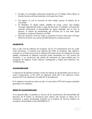 •   Escuelas: Las principales instituciones educativas son: El Colegio Liborio Mejía, la
       Escuela Francisco de Paula Santander y la Escuela San Carlos.

   •   Una Iglesia: La cual se encuentra en buen estado, gracias al esfuerzo de la
       comunidad.
   •   Un Matadero: En regular estado, pabellón de carnes, cárcel, casa bodega
       municipal, dependencias todas a cargo del Municipio. El matadero municipal esta
       vertiendo directamente al alcantarillado las aguas residuales, que en este se
       generan, al sistema de alcantarillado del municipio por lo que estas aguas
       residuales se conducen finalmente a la PTAR.
   •   Sitios de recreación: Entre los cuales se encuentran la Piscina Municipal, el Parque
       Infantil en el Centro, las canchas de fútbol del barrio y la plaza de toros.


ACUEDUCTO

Hay un alto nivel de cobertura de acueducto, de los 19 corregimientos para los cuales
existe información, 13 reportan una cobertura del 100% en acueducto, esta cobertura,
contrasta con el hecho de que solo la cabecera Municipal cuenta con tratamiento de agua
potable, actualmente la cabecera municipal cuenta actualmente con 763 usuarios de
acueducto.; y en construcción dos plantas de tratamiento de agua potable para los
acueductos de Magines, Cuatro Esquinas, Pandiguando y Piagua para beneficiar una
10.000 familias.


ALCANTARILLADO

La disposición de desechos líquidos a través de sistemas de alcantarillado solo se tiene en
cuatro corregimientos, La Paz (47% de cobertura), Uribe (85 % de cobertura), Cuatro
Esquinas (26 % de cobertura) y el Tambo (95 % de cobertura).

En la cabecera municipal se cuenta con ptar, la cual recibe el 95% de las aguas residuales
generadas en la cabecera.


REDES DE ALCANTARILLADO

En la siguiente tabla, se presenta un resumen de las características del alcantarillado del
Municipio de El Tambo, la información para realizar este resumen se obtuvo de la
información y planos actualizados existentes en la Empresa de Servicios Públicos de
Acueducto, Alcantarillado y Aseo EMTAMBO E.S.P.



                                                                                       41
    
 