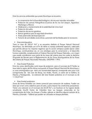 Entre los servicios ambientales que presta Munchique se encuentra:

       • La conservación de la diversidad biológica y de recursos naturales renovables
       • Protección de cuencas hidrográficas (Cuencas de los ríos San Joaquín, Aguaclara.
         Mechengue y Blanco)
       • Moderación y mantenimiento de la estabilidad del clima local
       • Protección de suelos
       • Protección de recurso genéticos
       • Bancos genéticos para la seguridad alimentaria
       • Áreas potenciales de bioprospección
       • Fomento de actividades ecoturísticas y provisión de facilidades para la recreación.

      Área amortiguadora
Tiene un área de 260,41 Km2 y se encuentra aledaña al Parque Natural Nacional
Munchique, fue delimitada con el fin de darle un manejo ambiental especial y adecuado
que permite atenuar los impactos negativos que la acción antrópica puede ejercer sobre
Munchique, constituyéndose así, en una estrategia para la conservación y el desarrollo
humano sostenible, complementaria al Sistema Nacional de Parques Naturales, y en ningún
caso puede considerarse como parte de las áreas del sistema para las cuales se declaran
(Propuesta de Decreto para la Reglamentación de las Zonas Amortiguadoras de las Áreas
del Sistema de Parques Nacionales Naturales. UAESPNN 1.997)

       Área forestal Protectora
Entre las zonas identificadas como áreas de protección, para el municipio de El Tambo se
tiene toda la región del Río Micay excluyendo el Parque Natural Nacional De Munchique y
su zona amortiguadora que tiene una normatividad especial; corresponde esta zona a los
corregimientos de San Juan de Micay, Los Andes, Huisito, un sector de La Gallera, la
Paloma y Pandiguando, La extensión del área forestal protectora en el municipio es de
1.134,07 Km2

      Área forestal productora
Zonas de tierras forestales con interés comercial para extracción de maderas. Pueden ser
área que sirven como cobertura para el suelo y para mejorar las condiciones paisajísticas.
Tienen una extensión en el municipio de 64,28 Km2 y se localizan en los lugares donde
actualmente Smurfitt Cartón de Colombia tiene sus bosques comerciales en los
corregimientos de Uribe, Los Anayes y Fondas; además se identifica algunos sectores de la
Paloma y Granada – Tableral que pueden ser utilizados en bosque plantado.




                                                                                        43
    
 