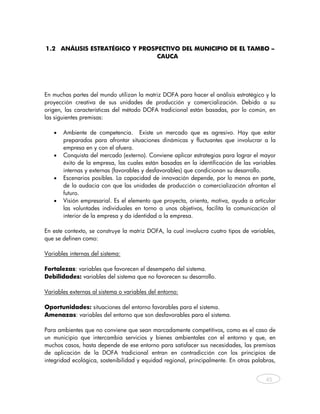 1.2 ANÁLISIS ESTRATÉGICO Y PROSPECTIVO DEL MUNICIPIO DE EL TAMBO –
                                CAUCA




En muchas partes del mundo utilizan la matriz DOFA para hacer el análisis estratégico y la
proyección creativa de sus unidades de producción y comercialización. Debido a su
origen, las características del método DOFA tradicional están basadas, por lo común, en
las siguientes premisas:

   •   Ambiente de competencia. Existe un mercado que es agresivo. Hay que estar
       preparados para afrontar situaciones dinámicas y fluctuantes que involucrar a la
       empresa en y con el afuera.
   •   Conquista del mercado (externo). Conviene aplicar estrategias para lograr el mayor
       éxito de la empresa, las cuales están basadas en la identificación de las variables
       internas y externas (favorables y desfavorables) que condicionan su desarrollo.
   •   Escenarios posibles. La capacidad de innovación depende, por lo menos en parte,
       de la audacia con que las unidades de producción o comercialización afrontan el
       futuro.
   •   Visión empresarial. Es el elemento que proyecta, orienta, motiva, ayuda a articular
       las voluntades individuales en torno a unos objetivos, facilita la comunicación al
       interior de la empresa y da identidad a la empresa.

En este contexto, se construye la matriz DOFA, la cual involucra cuatro tipos de variables,
que se definen como:

Variables internas del sistema:

Fortalezas: variables que favorecen el desempeño del sistema.
Debilidades: variables del sistema que no favorecen su desarrollo.

Variables externas al sistema o variables del entorno:

Oportunidades: situaciones del entorno favorables para el sistema.
Amenazas: variables del entorno que son desfavorables para el sistema.

Para ambientes que no conviene que sean marcadamente competitivos, como es el caso de
un municipio que intercambia servicios y bienes ambientales con el entorno y que, en
muchos casos, hasta depende de ese entorno para satisfacer sus necesidades, las premisas
de aplicación de la DOFA tradicional entran en contradicción con los principios de
integridad ecológica, sostenibilidad y equidad regional, principalmente. En otras palabras,


                                                                                       45
    
 