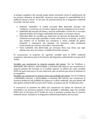 el enfoque competitivo del mercado puede atentar seriamente contra la estabilización de
los procesos dinámicos de desarrollo, necesarios para asegurar la sustentabilidad de la
población (actual y futura). En tal caso, las premisas básicas de un diagnostico ambiental
municipal, más bien serían:

   •   Ambiente “sostenible”: la unidad municipal debe desarrollar procesos más
       “solidarios” y armónicos con el entorno regional, que de competencia con el mismo.
   •   Estabilidad del mercado de bienes y servicios ambientales: el éxito de un municipio
       depende también de los logros ambientales de la región y municipios vecinos.
   •   Elasticidad débil: las variables que determinan las opciones de desarrollo social y
       ambiental municipal están sometidas a fuertes restricciones en el tiempo, y es difícil
       que cambien con la facilidad que caracteriza a ciertas unidades de gestión
       ambiental ó empresarial más pequeña. Los escenarios están fuertemente
       condicionados por políticas nacionales e internacionales.
   •   Visión ambiental: está determinada por principios éticos muy claros, que rigen
       además para otros municipios y unidades territoriales mayores.

En consecuencia, se proponen las siguientes variables para la DOFA ambiental
prospectiva, base técnica para la formulación del diagnostico ambiental del municipio de El
Tambo:

Variables que caracterizan la situación presente del sistema: Son las Fortalezas y
Debilidades (del sistema) y oportunidades y amenazas (del entorno), que caracterizan la
situación presente del municipio en el contexto regional. Se definen las cuatro variables
DOFA de igual modo que en el caso tradicional, pero se advierte que ahora el ambiente no
es competitivo.
Variables que caracterizan la situación futura más probable del sistema: Son las Fortalezas
y Debilidades (internas), y oportunidades y amenazas (del entorno), que caracterizan el
escenario tendencial más probable del sistema en un plazo moderado; que para efectos del
plan gestión ambiental del municipio de El Tambo, se propone sea de 16 (dieciséis) años.

A continuación se presentan las tablas que caracterizan las fuentes de valoración de
actividades y los escenarios presente y futuro (probable y realizable), según las variables
DOFA para el Municipio de El Tambo asi como el escenario presente para la situación
ambiental actual, realizado en el diagnostico ambiental participativo del municipio:
    




                                                                                         46
    
 