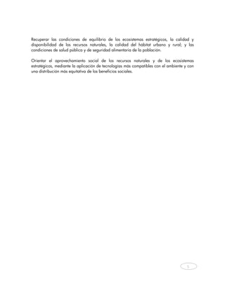 Recuperar las condiciones de equilibrio de los ecosistemas estratégicos, la calidad y
disponibilidad de los recursos naturales, la calidad del hábitat urbano y rural; y las
condiciones de salud pública y de seguridad alimentaria de la población.

Orientar el aprovechamiento social de los recursos naturales y de los ecosistemas
estratégicos, mediante la aplicación de tecnologías más compatibles con el ambiente y con
una distribución más equitativa de los beneficios sociales.




                                                                                     5



    
 