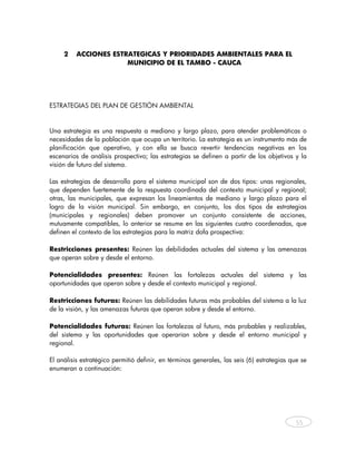 2   ACCIONES ESTRATEGICAS Y PRIORIDADES AMBIENTALES PARA EL
                        MUNICIPIO DE EL TAMBO - CAUCA




ESTRATEGIAS DEL PLAN DE GESTIÓN AMBIENTAL


Una estrategia es una respuesta a mediano y largo plazo, para atender problemáticas o
necesidades de la población que ocupa un territorio. La estrategia es un instrumento más de
planificación que operativo, y con ella se busca revertir tendencias negativas en los
escenarios de análisis prospectivo; las estrategias se definen a partir de los objetivos y la
visión de futuro del sistema.

Las estrategias de desarrollo para el sistema municipal son de dos tipos: unas regionales,
que dependen fuertemente de la respuesta coordinada del contexto municipal y regional;
otras, las municipales, que expresan los lineamientos de mediano y largo plazo para el
logro de la visión municipal. Sin embargo, en conjunto, los dos tipos de estrategias
(municipales y regionales) deben promover un conjunto consistente de acciones,
mutuamente compatibles, lo anterior se resume en las siguientes cuatro coordenadas, que
definen el contexto de las estrategias para la matriz dofa prospectiva:

Restricciones presentes: Reúnen las debilidades actuales del sistema y las amenazas
que operan sobre y desde el entorno.

Potencialidades presentes: Reúnen las fortalezas actuales del sistema y las
oportunidades que operan sobre y desde el contexto municipal y regional.

Restricciones futuras: Reúnen las debilidades futuras más probables del sistema a la luz
de la visión, y las amenazas futuras que operan sobre y desde el entorno.

Potencialidades futuras: Reúnen las fortalezas al futuro, más probables y realizables,
del sistema y las oportunidades que operarían sobre y desde el entorno municipal y
regional.

El análisis estratégico permitió definir, en términos generales, las seis (6) estrategias que se
enumeran a continuación:




                                                                                            55



    
 