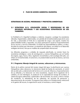 3    PLAN DE ACCION AMBIENTAL MUNICIPAL




ESTRATEGIAS DE ACCION, PROGRAMAS Y PROYECTOS AMBIENTALES



3.1 ESTRATEGIA (E-1): UTILIZACIÓN SOCIAL Y RESPONSABLE DE LOS
    RECURSOS NATURALES Y LOS ECOSISTEMAS ESTRATÉGICOS DE LOS
    TAMBEÑOS.


La finalidad es la integridad ecológica y sistémica, recuperar y proteger los ecosistemas
alterados, fragmentados y deteriorados, con pérdida de la biodiversidad propia de la zona
de vida, y presionados al límite de su capacidad de carga o de soporte; revalora las
potencialidades locales y regionales, con mayor participación social en el aprovechamiento
de los recursos y servicios ambientales. El sentido de responsabilidad es público, es decir,
de todos los actores que intervienen y se benefician del sistema, con énfasis en el desarrollo
endógeno territorial, más que en modelos de competitividad internacional.

Los diferentes programas o unidades de respuesta planificada, se orientan hacia los
ecosistemas estratégicos: zonas de amortiguación y cuencas hidrográficas, por ser fuentes
de oxígeno, agua, fauna y flora, regulación microclimática y de la ecología del suelo, con
énfasis en la biodiversidad, el ecoturismo y la productividad social de los bienes y servicios
ambientales.

P-1. Programa: Manejo integral de cuencas, subcuencas y microcuencas.

Dentro de la política nacional del manejo integral del agua, la planificación por cuencas
hidrográficas cobra relevancia, la intervención desde las fuentes de nacimiento, el control
del uso del suelo y ordenamiento del territorio en la zona de influencia, el aprovechamiento
de sus afluentes y la interacción con otros ecosistemas, requiere de la regulación de la
calidad y el ciclo hidrológico, la protección en la capacidad de recarga de acuíferos, el
sistema de aguas subterráneas, superficiales o de escorrentías, los cauces y retiros o franjas
de inundación, la reforestación de las cabeceras, las acciones de prevención y
descontaminación de corrientes. El programa hace énfasis en el fortalecimiento institucional
en la gestión del recurso, la organización social, el monitoreo y control integral.




                                                                                          57



    
 