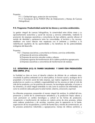 Proyectos:
       P-1.1. Calidad del agua, protección de nacimientos.
       P-1.2. Formulación de los POMCH (Plan de Ordenamiento y Manejo de Cuencas
       Hidrográficas)
 

P-2. Programa: Productividad social de los bienes y servicios ambientales.

La gestión integral de cuencas hidrográficas, la conectividad entre dichas áreas y su
aprovechamiento ecoturístico y social de recursos y servicios ambientales, mediante la
promoción de empresas asociativas y comunitarias de tipo solidario, permite reforzar el
sentido de identidad y pertenencia entre las comunidades, el territorio y los recursos,
establecer una nueva relación más respetuosa con el ambiente y contribuir a la
redistribución equitativa de las oportunidades y los beneficios de las potencialidades
endógenas del desarrollo.

Proyectos:
     P-2.1. Empresas asociativas y comunitarias en bienes y servicios ambientales.
         a) Empresas de servicios ambientales.
         b) Empresas de servicios naturales rurales y urbanos.
         c) Empresas agrarias de transformación de la cadena productiva agropecuaria.
         e) Empresas asociativas o comunitarias de transformación de residuos.


3.2 ESTRATEGIA (E-2): EL TAMBO SALUDABLE Y SANO CON PRODUCCIÓN
MÁS LIMPIA. (P+L)

La finalidad es clara en torno al derecho colectivo de disfrutar de un ambiente sano,
vinculando la política ambiental con la salud pública, la función social y ecológica de la
propiedad y la función social de toda empresa, que implica regulación de los procesos
productivos en cuanto a su calidad y responsabilidad con los recursos en todo el ciclo de
vida de los productos y en las prácticas de consumo, las tecnologías aplicadas, el acceso a
los alimentos y la salud integral entendida no solo como la ausencia de enfermedad, sino
como la condición adecuada para la salud mental, colectiva, emocional y espiritual.

Los diferentes programas comprenden el manejo integral de residuos, la calidad del aire,
prevención y control de la contaminación atmosférica y la producción limpia urbana y
rural; promueven un cambio tecnológico y cultural en las formas de producción,
recuperación o transformación de residuos en materia prima de otros procesos, enlace
entre cadenas productivas y de reciclaje, incentivos para la separación en la fuente,
organización de los recuperadores y control de fuentes fijas y móviles de contaminación, en
los procesos productivos industriales y agropecuarios; manejo de rellenos sanitarios y


                                                                                       58



     
 
