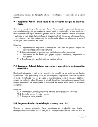 escombreras; manejo del transporte urbano e investigación y promoción en la salud
pública.

P-1. Programa: Por un Tambo limpio hacia la Gestión integral de residuos.
    (GIRS)

Orientar el manejo integral de residuos sólidos y la generación responsable de residuos,
mediante la investigación, promoción de buenas prácticas ambientales, reciclar, reutilizar y
recircular materiales, agua y energía; generar enlaces con las diversas cadenas productivas
y optimizar el ciclo desde la fuente hasta la disposición final. Manejo de rellenos sanitarios
y escombreras, con sitios adecuados de transferencia, planes de abandono y control
tecnológico de escombreras por zonas.

Proyectos:
    P-1.1. Implementación, regulación y renovación del plan de gestión integral de
            residuos sólidos del municipio (PGIRS).
    P-1.2. Cadenas productivas de materiales reciclados, estímulos y convenios.
    P-1.3. Separación en la fuente por grupo objetivo: residencial, empresarial e
            institucional.
    P-1.4. Transformación y revalorización de residuos sólidos.



P-2. Programa: Calidad del aire, prevención y control de la contaminación
    atmosférica.

Disminuir los impactos o índices de contaminación atmosférica por emisiones de fuentes
fijas móviles y fijas, por ruido y olores, es una categoría programática que hace énfasis en
el cambio tecnológico y en los procesos de gestión urbana como el transporte público y
masivo con prelación sobre el transporte privado basado en hidrocarburos y promoción de
formas alternativas de conectividad y movilidad de menor costo social y eficiencia
energética.

Proyectos:
    P-2.1. Identificación, control y monitoreo a fuentes atmosféricas fijas y móviles.
    P-2.2. Control a fuentes de ruido y olores.
    P-2.3. Transporte limpio o verde.


P-3. Programa: Producción más limpia urbana y rural. (P+L)

Orientar el cambio progresivo hacia tecnologías de producción más limpia y
ecológicamente sustentable, ahorro energético y manejo responsable de los recursos en la


                                                                                          59



    
 