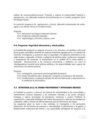 cadena de insumo-producto-consumo. Fomentar y mejorar la productividad industrial y
agropecuaria, con adecuada asistencia técnico-financiera en un cambio progresivo hacia
tecnologías limpias.

La sustitución progresiva de agroquímicos y tóxicos, altamente contaminantes de suelos,
aguas y con efectos nocivos en la salud humana.

Proyectos:
    P-3.1. Renovación tecnológica ambiental industrial.
    P-3.2. Producción ambiental sostenible.
    P-3.3. Agroecología y silvicultura urbana y rural.


P-4. Programa: Seguridad alimentaria y salud pública

La finalidad del programa es asegurar el acceso a los alimentos y el equilibrio nutricional
de los grupos vulnerables, fomentar las cadenas productivas agropecuarias y la industria de
alimentos. Investigación y promoción para la seguridad y la soberanía alimentaria en las
redes locales y regionales; el diseño y adopción de políticas sobre producción, transporte
y manipulación de alimentos; el mejoramiento en la calidad de la salud pública y
ambiental. Reconocimiento a las iniciativas comunitarias y solidarias, así como la
interdependencia sectorial entre políticas públicas y las potencialidades para superar las
restricciones y la extrema pobreza.

Proyectos:
    P-4.1. Investigación y promoción para la seguridad alimentaria.
    P-4.2. Diseño de políticas sobre producción, transporte y manipulación de alimentos.
    P-4.3. Fortalecimiento y ampliación del plan de atención básica pab y mejoramiento en
           la calidad de la salud pública.


3.3 ESTRATEGIA (E-3): EL TAMBO PREVINIENDO Y MITIGANDO RIESGOS

La finalidad es prevenir y disminuir los factores de vulnerabilidad en las comunidades y
asentamientos humanos expuestos a las amenazas naturales y de acción antrópica.
Investigar y aplicar tecnologías de planeación, monitoreo y control. Fortalecer la
organización y capacidad estratégica del sistema de prevención y atención de emergencias
y desastres, redes y sistemas de alertas tempranas para la disminución de riesgos.
Los programas giran en torno a dos vertientes: la investigativa y de permanente
observación de los factores de amenaza y vulnerabilidad, la planificación y la gestión o
fortalecimiento institucional del sistema y sus capacidades estratégicas de actuación y la



                                                                                       60



    
 