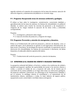 segunda vertiente es la operativa de recuperación de las áreas de amenaza, ejecución de
obras de mitigación y reasentamiento de población en inminente riesgo.


P-1. Programa: Recuperando áreas de amenaza ambiental y geológica.

El énfasis se hace sobre la investigación, caracterización, conocimiento detallado y
georreferenciado de las áreas de amenaza, los factores de vulnerabilidad y la población
afectada. Lo anterior para orientar las acciones de prevención y de recuperación o
mitigación de los riesgos mediante la ejecución de las obras civiles y ambientales
correspondientes.

Proyectos:
    P-1.1. Investigación y planeación sobre riesgos.
    P-1.2. Ejecución de obras de protección y mitigación de riesgos.

P-2. Programa: Prevención y atención de emergencias y desastres.

Énfasis en el fortalecimiento del comité de prevención y atención de desastres, como un
sistema del sigam y de la planeación en general, la red organizativa interinstitucional, de
base social y comunitaria, las tecnologías de reacción coordinada, la capacitación para la
disminución de vulnerabilidades, los sistemas de comunicación e información, de alertas
tempranas y la adecuada cobertura operativa del sistema.

Proyecto:
    P-2.1. Fortalecimiento del comité de prevención y atención de desastres.


3.4 ESTRATEGIA (E-4): CALIDAD DEL HÁBITAT E IGUALDAD TERRITORIAL

La perspectiva ambiental del hábitat y el territorio, conduce a las condiciones de calidad y
equidad socio-espacial, equilibrar las oportunidades de acceso a los servicios urbanos y
rurales; y controlar el modelo de uso y ocupación del suelo, de tal manera que el
crecimiento de los centros poblados no se haga sobre áreas con restricciones geológicas,
de protección ambiental y patrimonial, con sobrecarga en las infraestructuras instaladas y
por el contrario, la estrategia refuerza la consolidación y el mejoramiento de los
asentamientos urbanos, suburbanos y rurales, la mejor dotación de espacio público,
equipamiento social, conectividad o movilidad urbano-rural-regional.




                                                                                        61



    
 