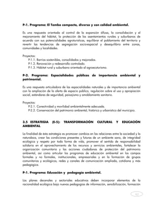 P-1. Programa: El Tambo compacto, diverso y con calidad ambiental.

Es una respuesta orientada al control de la expansión difusa, la consolidación y el
mejoramiento del hábitat, la protección de los asentamientos rurales y suburbanos de
acuerdo con sus potencialidades agroturísticas, equilibrar el poblamiento del territorio y
revertir las tendencias de segregación socio-espacial y desequilibrio entre zonas,
comunidades y localidades.

Proyectos:
    P-1.1. Barrios sostenibles, consolidados y mejorados.
    P-1.2. Renovación y redesarrollo controlado.
    P-1.3. Hábitat rural y suburbano orientado al agroecoturismo.

P-2. Programa:        Espacialidades      públicas    de   importancia       ambiental     y
patrimonial.

Es una respuesta articuladora de las espacialidades naturales y de importancia ambiental
con la ampliación de la oferta de espacio público, regulación sobre el uso y apropiación
social, estándares de seguridad, paisajismo y amoblamiento sanitario.

Proyectos:
    P-2.1. Conectividad y movilidad ambientalmente adecuada.
    P-2.2. Conservación del patrimonio ambiental, histórico y urbanístico del municipio.


3.5 ESTRATEGIA         (E-5):   TRANSFORMACIÓN             CULTURAL      Y    EDUCACIÓN
AMBIENTAL.

La finalidad de ésta estrategia es promover cambios en las relaciones entre la sociedad y la
naturaleza, crear las condiciones presentes y futuras de un ambiente sano, de integridad
ecológica y respeto por toda forma de vida, promover el sentido de responsabilidad
solidaria en el aprovechamiento de los recursos y servicios ambientales, fortalecer la
organización comunitaria y las acciones ciudadanas de protección del patrimonio
ambiental, así como articular los programas de educación ambiental en los campos
formales y no formales, institucionales, empresariales y en la formación de grupos
comunitarios y ecológicos, redes y canales de comunicación ampliada, cotidiana y más
pedagógica.

P-1. Programa: Educación y pedagogía ambiental.

Los planes decenales y sectoriales educativos deben incorporar elementos de la
racionalidad ecológica bajo nuevas pedagogías de información, sensibilización, formación


                                                                                        62



    
 