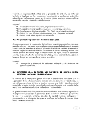 y sentido de responsabilidad pública ante la protección del ambiente, los límites del
territorio y fragilidad de los ecosistemas, comunicación y condiciones ambientales
adecuadas en los lugares de trabajo, en el espacio público y privado, vincular políticas
ambientales, de salud y desarrollo a escala humana.

Proyectos:
    P-1.1.   Educación ambiental institucional, empresarial o corporativa
    P-1.2.   Educación ambiental a pobladores, grupos comunitarios y ecológicos.
    P-1.3.   Escuela nueva, abierta y saludable, PEI y PRAES con orientación ambiental.
    P-1.4.   Educación para el fortalecimiento organizacional y de gestión ambiental.
    P-1.5.   Formación de líderes y promotores ambientales.

P-2. Programa: Recuperación de memorias ecológicas.

el programa promueve la recuperación de tradiciones en prácticas ecológicas, naturistas,
agrícolas, silvícola y pecuarias, con tecnologías que conservan la biodiversidad, soportan
las relaciones de parentesco y vecindad, por tanto el sentido de identidad y pertenencia;
controlan los procesos erosivos del suelo, con vallados de piedra, andenes y terrazas para
cultivos, sistemas de drenaje, riego y almacenamiento de aguas, muros de contención,
caminos, obras viales, fuentes alternativas energéticas y demás potencialidades propias de
las zonas de vida que corresponden al entorno geográfico.

Proyecto:
    P-2.1 Investigación y promoción de tradiciones ecológicas y de protección del
          patrimonio ambiental.


3.6 ESTRATEGIA (E-6): EL TAMBO UN MUNICIPIO DE GESTIÓN LOCAL,
    REGIONAL, NACIONAL E INTERNACIONAL.

La finalidad de la estrategia de gestión radica en el fortalecimiento institucional y en la
organización de los actores del sistema públicos, privados, comunitarios y académicos, en
sus múltiples expresiones, en torno a objetivos comunes, una visión y agenda ambiental
concertada, la acción sinérgica y coordinada con impacto favorable en la remoción de las
restricciones y en la potencialidad de las fortalezas y oportunidades.

La gestión ambiental local solo puede dar resultados efectivos en el contexto regional a fin
de emprender acuerdos sobre la pervivencia de los ecosistemas estratégicos que soportan
la vida y el desarrollo territorial, acuerdos de equidad regional, participación y
compensación en el intercambio de cargas y beneficios, de los flujos de recursos finitos,
bienes y servicios ambientales.



                                                                                           63



    
 