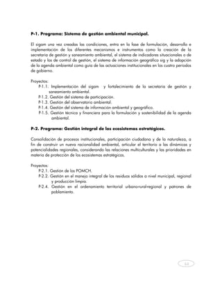 P-1. Programa: Sistema de gestión ambiental municipal.

El sigam una vez creadas las condiciones, entra en la fase de formulación, desarrollo e
implementación de los diferentes mecanismos e instrumentos como la creación de la
secretaria de gestión y saneamiento ambiental, el sistema de indicadores situacionales o de
estado y los de control de gestión, el sistema de información geográfico sig y la adopción
de la agenda ambiental como guía de las actuaciones institucionales en los cuatro períodos
de gobierno.

Proyectos:
    P-1.1. Implementación del sigam y fortalecimiento de la secretaria de gestión y
           saneamiento ambiental.
    P-1.2. Gestión del sistema de participación.
    P-1.3. Gestión del observatorio ambiental.
    P-1.4. Gestión del sistema de información ambiental y geográfico.
    P-1.5. Gestión técnica y financiera para la formulación y sostenibilidad de la agenda
            ambiental.

P-2. Programa: Gestión integral de los ecosistemas estratégicos.

Consolidación de procesos institucionales, participación ciudadana y de la naturaleza, a
fin de construir un nueva racionalidad ambiental, articular el territorio a las dinámicas y
potencialidades regionales, considerando las relaciones multiculturales y las prioridades en
materia de protección de los ecosistemas estratégicos.

Proyectos:
    P-2.1. Gestión de los POMCH.
    P-2.2. Gestión en el manejo integral de los residuos sólidos a nivel municipal, regional
           y producción limpia.
    P-2.4. Gestión en el ordenamiento territorial urbano-rural-regional y patrones de
           poblamiento.

 




                                                                                        64



     
 