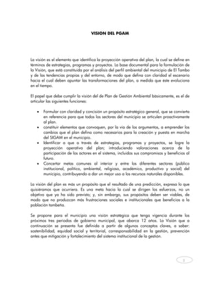 VISION DEL PGAM




La visión es el elemento que identifica la proyección operativa del plan, la cual se define en
términos de estrategias, programas y proyectos. La base documental para la formulación de
la Visión, que está constituida por el análisis del perfil ambiental del municipio de El Tambo
y de las tendencias propias y del entorno, de modo que defina con claridad el escenario
hacia el cual deben apuntar las transformaciones del plan, a medida que éste evoluciona
en el tiempo.

El papel que debe cumplir la visión del de Plan de Gestión Ambiental básicamente, es el de
articular las siguientes funciones:

   •   Formular con claridad y concisión un propósito estratégico general, que se convierta
       en referencia para que todos los sectores del municipio se articulen proactivamente
       al plan.
   •   constituir elementos que convoquen, por la vía de los argumentos, a emprender los
       cambios que el plan defina como necesarios para la creación y puesta en marcha
       del SIGAM en el municipio.
   •   Identificar a que a través de estrategias, programas y proyectos, se logre la
       proyección operativa del plan; introduciendo valoraciones acerca de la
       participación de los actores en el sistema, incluidos sus compromisos y beneficios al
       futuro.
   •   Concertar metas comunes al interior y entre los diferentes sectores (público
       institucional, político, ambiental, religioso, académico, productivo y social) del
       municipio, contribuyendo a dar un mejor uso a los recursos naturales disponibles.

La visión del plan es más un propósito que el resultado de una predicción, expresa lo que
quisiéramos que ocurriera. Es una meta hacia la cual se dirigen los esfuerzos, no un
objetivo que ya ha sido previsto; y, sin embargo, sus propósitos deben ser viables, de
modo que no produzcan más frustraciones sociales e institucionales que beneficios a la
población tambeña.

Se propone para el municipio una visión estratégica que tenga vigencia durante los
próximos tres periodos de gobierno municipal, que abarca 12 años. La Visión que a
continuación se presenta fue definida a partir de algunos conceptos claves, a saber:
sostenibilidad, equidad social y territorial, corresponsabilidad en la gestión, prevención
antes que mitigación y fortalecimiento del sistema institucional de la gestión.




                                                                                          8



    
 