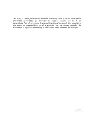 “Al 2019, El Tambo proyectará su desarrollo económico, social y cultural hacia estados
ambientales equilibrados, que armonicen los procesos naturales con los de las
comunidades. Para ello se requiere de una gestión ambiental con sentido ético y equitativo,
que asuma su responsabilidad social y ecológica con los recursos naturales, los
ecosistemas, la seguridad alimentaria y la salud pública de los habitantes del municipio.”
                              




                                                                                       9



     
 
