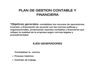 PLAN DE GESTION CONTABLE Y
               FINANCIERA

*Objetivos generales: contabilizar los recursos de operaciones,
inversión y financiación de acuerdo con las normas políticas y
organizacionales, produciendo reportes contables y financieros que
reflejen la realidad de la empresa según normas legales y
procedimentales



                    EJES GENERADORES


   *Contabilizar la nomina

 • Proceso histórico

 • Contrato de trabajo
 