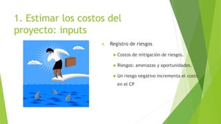 1. Estimar los costos del
proyecto: inputs
4. Registro de riesgos
 Costos de mitigación de riesgos.
 Riesgos: amenazas y oportunidades.
 Un riesgo negativo incrementa el costo
en el CP
 