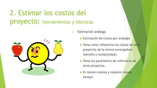 2. Estimar los costos del
proyecto: herramientas y técnicas
2. Estimación análoga
 Estimación de costos por analogía
 Toma como referencia los costos de otros
proyectos de la misma envergadura
(tamaño y complejidad).
 Toma los parámetros de referencia de
otros proyectos.
 Es menos costosa y requiere menos
tiempo.
 