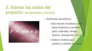 2. Estimar los costos del
proyecto: herramientas y técnicas
3. Estimación paramétrica
Usa relación estadística entre
datos históricos y variables
(pies cuadrados, tiempo,
alcance, presupuesto, etc.)
Elabora modelos para
predecir y estimar los costos.
 