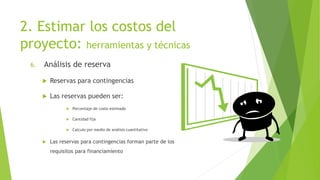 2. Estimar los costos del
proyecto: herramientas y técnicas
6. Análisis de reserva
 Reservas para contingencias
 Las reservas pueden ser:
 Porcentaje de costo estimado
 Cantidad fija
 Calculo por medio de análisis cuantitativo
 Las reservas para contingencias forman parte de los
requisitos para financiamiento
 