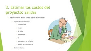 3. Estimar los costos del
proyecto: Salidas
1. Estimaciones de los costos de las actividades
o Costos de trabajo directo:
o Los materiales
o Equipo
o Servicios
o Instalaciones
o TI
o Asignaciones por inflación
o Reserva por contingencias
o Costos indirectos
 