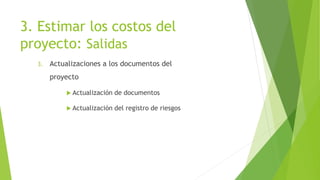 3. Estimar los costos del
proyecto: Salidas
3. Actualizaciones a los documentos del
proyecto
 Actualización de documentos
 Actualización del registro de riesgos
 