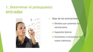 1. Determinar el presupuesto:
entradas
2. Base de las estimaciones
 Detalles que sustentan las
estimaciones.
 Supuestos básicos
 Inclusiones o exclusiones de
costos indirectos.
 