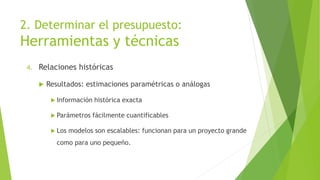 2. Determinar el presupuesto:
Herramientas y técnicas
4. Relaciones históricas
 Resultados: estimaciones paramétricas o análogas
 Información histórica exacta
 Parámetros fácilmente cuantificables
 Los modelos son escalables: funcionan para un proyecto grande
como para uno pequeño.
 