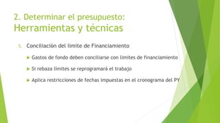 2. Determinar el presupuesto:
Herramientas y técnicas
5. Conciliación del limite de Financiamiento
 Gastos de fondo deben conciliarse con limites de financiamiento
 Si rebaza límites se reprogramará el trabajo
 Aplica restricciones de fechas impuestas en el cronograma del PY
 