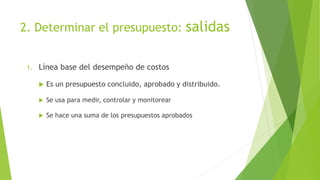 2. Determinar el presupuesto: salidas
1. Línea base del desempeño de costos
 Es un presupuesto concluido, aprobado y distribuido.
 Se usa para medir, controlar y monitorear
 Se hace una suma de los presupuestos aprobados
 