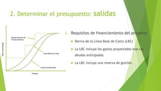 2. Determinar el presupuesto: salidas
2. Requisitos de financiamiento del proyecto
 Deriva de la Línea Base de Costo (LBC)
 La LBC incluye los gastos proyectados mas las
deudas anticipadas
 La LBC incluye una reserva de gestión.
Tiempo
Gastos proyectados
Línea Base de Costo
Requerimiento de
Financiamiento
Valor
acumulado
 