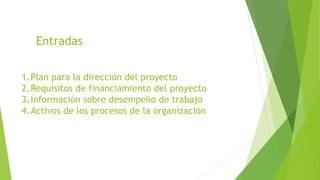 Entradas
1.Plan para la dirección del proyecto
2.Requisitos de financiamiento del proyecto
3.Información sobre desempeño de trabajo
4.Activos de los procesos de la organización
 
