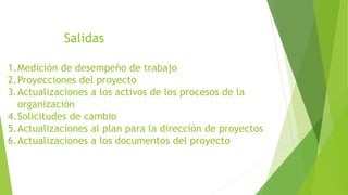 Salidas
1.Medición de desempeño de trabajo
2.Proyecciones del proyecto
3.Actualizaciones a los activos de los procesos de la
organización
4.Solicitudes de cambio
5.Actualizaciones al plan para la dirección de proyectos
6.Actualizaciones a los documentos del proyecto
 