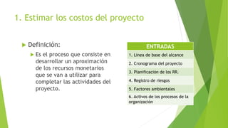 1. Estimar los costos del proyecto
 Definición:
 Es el proceso que consiste en
desarrollar un aproximación
de los recursos monetarios
que se van a utilizar para
completar las actividades del
proyecto.
ENTRADAS
1. Línea de base del alcance
2. Cronograma del proyecto
3. Planificación de los RR.
4. Registro de riesgos
5. Factores ambientales
6. Activos de los procesos de la
organización
 