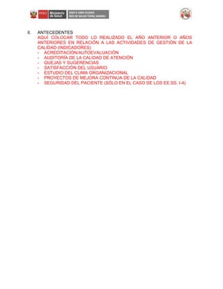 II. ANTECEDENTES
AQUÍ COLOCAR TODO LO REALIZADO EL AÑO ANTERIOR O AÑOS
ANTERIORES EN RELACIÓN A LAS ACTIVIDADES DE GESTIÓN DE LA
CALIDAD (INDICADORES)
- ACREDITACIÓN/AUTOEVALUACIÓN
- AUDITORÍA DE LA CALIDAD DE ATENCIÓN
- QUEJAS Y SUGERENCIAS
- SATISFACCIÓN DEL USUARIO
- ESTUDIO DEL CLIMA ORGANIZACIONAL
- PROYECTOS DE MEJORA CONTINUA DE LA CALIDAD
- SEGURIDAD DEL PACIENTE (SÓLO EN EL CASO DE LOS EE.SS. I-4)
 