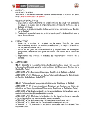 III. OJETIVOS
OBJETIVO GENERAL
“Fortalecer la implementación del Sistema de Gestión de la Calidad en Salud
en el CENTRO/PUESTO DE SALUD……………………………”
OBJETIVOS ESPECÍFICOS
1. Capacitar al recurso humano del establecimiento de salud y en especial a
los equipos técnicos, para la implementación del Sistema de Gestión de la
Calidad En Salud.
2. Fortalecer la implementación de los componentes del sistema de Gestión
de la Calidad.
3. Socializar los resultados de las actividades de gestión de la calidad para la
toma de decisiones.
IV. ESTRATEGIAS
1. Involucrar y motivar al personal en la nueva filosofía, procesos,
herramientas y técnicas necesarias para el cambio y la mejora de la calidad
de las prestaciones de salud.
2. Incidir en los jefes de establecimientos y responsables de estrategias,
programas y etapas de vida para desarrollar una cultura de la calidad en
salud.
3. Implementar las técnicas y métodos del mejoramiento continuo de la
calidad.
V. ACTIVIDADES
OE.01: Capacitar al recurso humano del establecimiento de salud y en especial
a los equipos técnicos, para la implementación del Sistema de Gestión de la
Calidad En Salud.
ACTIVIDAD N° 01: Seminario: Sistema de Gestión de la Calidad en Salud.
ACTIVIDAD N° 02: Réplica de los Curso Taller realizados por la Coordinación
de Gestión de la Calidad de la RSTA.
OE.02: Fortalecer los componentes del sistema de Gestión de la Calidad.
ACTIVIDAD N° 01: Implementación de Proyectos y/o Acciones de Mejora en
relación a las líneas de acción del Sistema de Gestión de la Calidad en Salud.
ACTIVIDAD N° 02: Implementación de herramienta básica de la calidad para el
análisis de la problemática del establecimiento.
ACTIVIDAD N° 03: Medición de la Satisfacción del Usuario externo en consulta
externa, hospitalización y emergencia, según categoría.
ACTIVIDAD N° 04: Autoevaluación de los establecimientos de salud.
ACTIVIDAD N° 05: Medición del Estudio del Clima Organizacional
ACTIVIDAD N° 06: Intervención en base a resultados del Estudio del Clima
Organizacional.
 