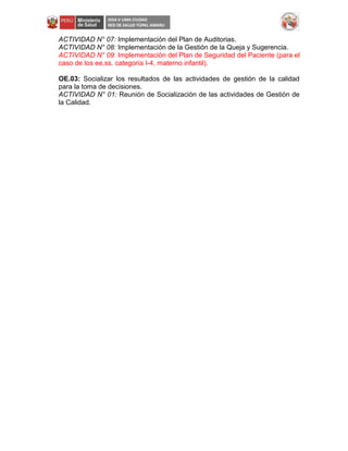 ACTIVIDAD N° 07: Implementación del Plan de Auditorias.
ACTIVIDAD N° 08: Implementación de la Gestión de la Queja y Sugerencia.
ACTIVIDAD N° 09: Implementación del Plan de Seguridad del Paciente (para el
caso de los ee.ss. categoría I-4, materno infantil).
OE.03: Socializar los resultados de las actividades de gestión de la calidad
para la toma de decisiones.
ACTIVIDAD N° 01: Reunión de Socialización de las actividades de Gestión de
la Calidad.
 