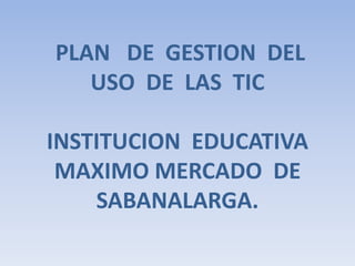  PLAN   DE  GESTION  DEL  USO  DE  LAS  TICINSTITUCION  EDUCATIVA  MAXIMO MERCADO  DE  SABANALARGA. 