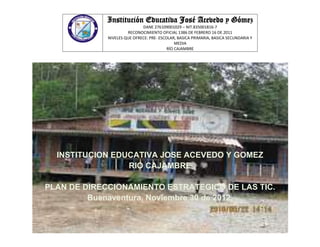 Institución Educativa José Acevedo y Gómez
                             DANE 276109001029 – NIT.835001816-7
                      RECONOCIMIENTO OFICIAL 1386 DE FEBRERO 16 DE 2011
             NIVELES QUE OFRECE: PRE- ESCOLAR, BASICA PRIMARIA, BASICA SECUNDARIA Y
                                              MEDIA
                                          RÍO CAJAMBRE




  INSTITUCION EDUCATIVA JOSE ACEVEDO Y GOMEZ
                 RIO CAJAMBRE

PLAN DE DIRECCIONAMIENTO ESTRATEGICO DE LAS TIC.
         Buenaventura, Noviembre 30 de 2012.
 