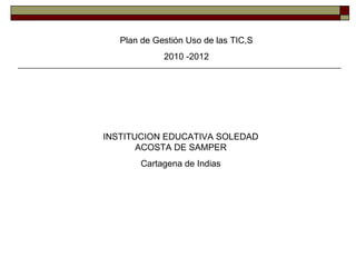 Plan de Gestión Uso de las TIC,S 2010 -2012 INSTITUCION EDUCATIVA SOLEDAD ACOSTA DE SAMPER Cartagena de Indias 