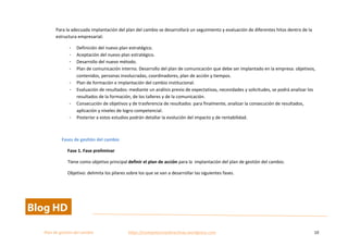  
Plan	
  de	
  gestion	
  del	
  cambio	
  	
  	
  	
  	
  	
  	
  	
  	
  	
  	
  	
  	
  	
  	
  	
  	
  	
  	
  	
  	
  	
  	
  	
  	
  	
  	
  	
  	
  	
  	
  	
  	
  	
  https://competenciasdirectivas.wordpress.com	
   10	
  
	
  
Para	
  la	
  adecuada	
  implantación	
  del	
  plan	
  del	
  cambio	
  se	
  desarrollará	
  un	
  seguimiento	
  y	
  evaluación	
  de	
  diferentes	
  hitos	
  dentro	
  de	
  la	
  
estructura	
  empresarial:	
  
- Definición	
  del	
  nuevo	
  plan	
  estratégico.	
  
- Aceptación	
  del	
  nuevo	
  plan	
  estratégico.	
  
- Desarrollo	
  del	
  nuevo	
  método.	
  
- Plan	
  de	
  comunicación	
  interno.	
  Desarrollo	
  del	
  plan	
  de	
  comunicación	
  que	
  debe	
  ser	
  implantado	
  en	
  la	
  empresa:	
  objetivos,	
  
contenidos,	
  personas	
  involucradas,	
  coordinadores,	
  plan	
  de	
  acción	
  y	
  tiempos.	
  
- Plan	
  de	
  formación	
  e	
  implantación	
  del	
  cambio	
  institucional.	
  
- Evaluación	
  de	
  resultados:	
  mediante	
  un	
  análisis	
  previo	
  de	
  expectativas,	
  necesidades	
  y	
  solicitudes,	
  se	
  podrá	
  analizar	
  los	
  
resultados	
  de	
  la	
  formación,	
  de	
  los	
  talleres	
  y	
  de	
  la	
  comunicación.	
  	
  
- Consecución	
  de	
  objetivos	
  y	
  de	
  trasferencia	
  de	
  resultados	
  	
  para	
  finalmente,	
  analizar	
  la	
  consecución	
  de	
  resultados,	
  
aplicación	
  y	
  niveles	
  de	
  logro	
  competencial.	
  	
  
- Posterior	
  a	
  estos	
  estudios	
  podrán	
  detallar	
  la	
  evolución	
  del	
  impacto	
  y	
  de	
  rentabilidad.	
  
	
  
Fases	
  de	
  gestión	
  del	
  cambio	
  
Fase	
  1.	
  Fase	
  preliminar	
  
Tiene	
  como	
  objetivo	
  principal	
  definir	
  el	
  plan	
  de	
  acción	
  para	
  la	
  	
  implantación	
  del	
  plan	
  de	
  gestión	
  del	
  cambio.	
  	
  
Objetivo:	
  delimita	
  los	
  pilares	
  sobre	
  los	
  que	
  se	
  van	
  a	
  desarrollar	
  las	
  siguientes	
  fases.	
  	
  
 