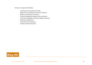  
Plan	
  de	
  gestion	
  del	
  cambio	
  	
  	
  	
  	
  	
  	
  	
  	
  	
  	
  	
  	
  	
  	
  	
  	
  	
  	
  	
  	
  	
  	
  	
  	
  	
  	
  	
  	
  	
  	
  	
  	
  	
  https://competenciasdirectivas.wordpress.com	
   21	
  
	
  
Se	
  basa	
  en	
  los	
  siguientes	
  objetivos:	
  
- Implantación	
  de	
  la	
  gestión	
  del	
  cambio.	
  
- Mejora	
  de	
  la	
  comunicación	
  interna	
  de	
  la	
  empresa.	
  
- Mejora	
  y	
  actualización	
  de	
  procesos.	
  
- Aumento	
  del	
  grado	
  de	
  implicación	
  de	
  las	
  personas.	
  
- Incremento	
  habilidades	
  sociales,	
  de	
  equipo	
  y	
  directivas.	
  
- Mejora	
  de	
  competencias.	
  
- Incremento	
  de	
  la	
  motivación.	
  
- Facilitar	
  la	
  promoción	
  interna.	
  
	
  
 