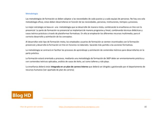  
Plan	
  de	
  gestion	
  del	
  cambio	
  	
  	
  	
  	
  	
  	
  	
  	
  	
  	
  	
  	
  	
  	
  	
  	
  	
  	
  	
  	
  	
  	
  	
  	
  	
  	
  	
  	
  	
  	
  	
  	
  	
  https://competenciasdirectivas.wordpress.com	
   22	
  
	
  
Metodología	
  
Las	
  metodologías	
  de	
  formación	
  se	
  deben	
  adaptar	
  a	
  las	
  necesidades	
  de	
  cada	
  puesto	
  y	
  a	
  cada	
  equipo	
  de	
  personas.	
  No	
  hay	
  una	
  sola	
  
metodología	
  eficaz,	
  estas	
  deben	
  desarrollarse	
  en	
  función	
  de	
  las	
  necesidades,	
  personas,	
  instituciones,	
  tiempos	
  y	
  procesos.	
  
La	
  mejor	
  estrategia	
  se	
  basa	
  en	
  	
  una	
  	
  metodología	
  que	
  se	
  desarrolle	
  de	
  manera	
  mixta,	
  combinando	
  la	
  enseñanza	
  on-­‐line	
  con	
  la	
  
presencial.	
  La	
  parte	
  de	
  formación	
  no	
  presencial	
  se	
  implantará	
  de	
  manera	
  progresiva	
  y	
  lineal,	
  combinando	
  técnicas	
  didácticas	
  y	
  
casos	
  teórico-­‐prácticos	
  a	
  través	
  de	
  plataformas	
  formativas.	
  En	
  ella	
  se	
  emplearán	
  los	
  diferentes	
  recursos	
  multimedia,	
  para	
  el	
  
correcto	
  desarrollo	
  y	
  asimilación	
  de	
  los	
  conceptos.	
  	
  
Al	
  desarrollar	
  este	
  tipo	
  de	
  formación	
  mixta,	
  los	
  empleados	
  usuarios	
  de	
  formación	
  se	
  sienten	
  incentivados	
  con	
  la	
  formación	
  
presencial	
  y	
  desarrolla	
  la	
  formación	
  on-­‐line	
  en	
  horarios	
  no	
  laborales.	
  Sacando	
  más	
  partido	
  a	
  las	
  acciones	
  formativas.	
  
La	
  metodología	
  se	
  centrará	
  en	
  facilitar	
  los	
  procesos	
  de	
  aprendizaje	
  y	
  asimilación	
  de	
  contenidos	
  teóricos	
  para	
  desarrollarlos	
  en	
  la	
  	
  
parte	
  práctica.	
  
La	
  formación	
  estará	
  orientada	
  a	
  procesos,	
  mediante	
  una	
  metodología	
  de	
  formación	
  de	
  360º	
  debe	
  ser	
  eminentemente	
  práctica	
  y	
  
con	
  contenidos	
  teóricos	
  aplicados,	
  análisis	
  de	
  casos	
  de	
  éxito,	
  así	
  como	
  talleres	
  y	
  role	
  plays.	
  
La	
  enseñanza	
  deberá	
  estar	
  integrada	
  en	
  un	
  plan	
  de	
  carrera	
  interno	
  que	
  deberá	
  ser	
  dirigido	
  y	
  gestionado	
  por	
  el	
  departamento	
  de	
  
recursos	
  humanos	
  (ver	
  apartado	
  de	
  plan	
  de	
  carrera).	
  
 