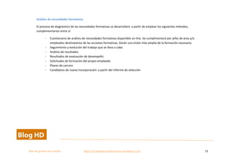  
Plan	
  de	
  gestion	
  del	
  cambio	
  	
  	
  	
  	
  	
  	
  	
  	
  	
  	
  	
  	
  	
  	
  	
  	
  	
  	
  	
  	
  	
  	
  	
  	
  	
  	
  	
  	
  	
  	
  	
  	
  	
  https://competenciasdirectivas.wordpress.com	
   23	
  
	
  
Análisis	
  de	
  necesidades	
  formativas	
  
El	
  proceso	
  de	
  diagnóstico	
  de	
  las	
  necesidades	
  formativas	
  se	
  desarrollará	
  	
  a	
  partir	
  de	
  emplear	
  los	
  siguientes	
  métodos,	
  
complementarios	
  entre	
  sí:	
  
- Cuestionario	
  de	
  análisis	
  de	
  necesidades	
  formativas	
  disponible	
  on-­‐line.	
  Se	
  cumplimentará	
  por	
  jefes	
  de	
  área	
  y/o	
  
empleados	
  destinatarios	
  de	
  las	
  acciones	
  formativas.	
  Darán	
  una	
  visión	
  más	
  amplia	
  de	
  la	
  formación	
  necesaria.	
  	
  
- Seguimiento	
  y	
  evolución	
  del	
  trabajo	
  que	
  se	
  lleva	
  a	
  cabo	
  
- Análisis	
  de	
  resultados	
  
- Resultados	
  de	
  evaluación	
  de	
  desempeño	
  
- Solicitudes	
  de	
  formación	
  del	
  propio	
  empleado	
  	
  
- Planes	
  de	
  carrera	
  
- Candidatos	
  de	
  nueva	
  incorporación:	
  a	
  partir	
  del	
  informe	
  de	
  selección	
  
	
  
 
