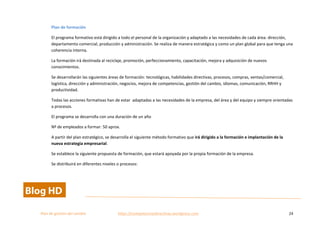  
Plan	
  de	
  gestion	
  del	
  cambio	
  	
  	
  	
  	
  	
  	
  	
  	
  	
  	
  	
  	
  	
  	
  	
  	
  	
  	
  	
  	
  	
  	
  	
  	
  	
  	
  	
  	
  	
  	
  	
  	
  	
  https://competenciasdirectivas.wordpress.com	
   24	
  
	
  
Plan	
  de	
  formación	
  
El	
  programa	
  formativo	
  está	
  dirigido	
  a	
  todo	
  el	
  personal	
  de	
  la	
  organización	
  y	
  adaptado	
  a	
  las	
  necesidades	
  de	
  cada	
  área:	
  dirección,	
  
departamento	
  comercial,	
  producción	
  y	
  administración.	
  Se	
  realiza	
  de	
  manera	
  estratégica	
  y	
  como	
  un	
  plan	
  global	
  para	
  que	
  tenga	
  una	
  
coherencia	
  interna.	
  
La	
  formación	
  irá	
  destinada	
  al	
  reciclaje,	
  promoción,	
  perfeccionamiento,	
  capacitación,	
  mejora	
  y	
  adquisición	
  de	
  nuevos	
  
conocimientos.	
  
Se	
  desarrollarán	
  las	
  siguientes	
  áreas	
  de	
  formación:	
  tecnológicas,	
  habilidades	
  directivas,	
  procesos,	
  compras,	
  ventas/comercial,	
  	
  
logística,	
  dirección	
  y	
  administración,	
  negocios,	
  mejora	
  de	
  competencias,	
  gestión	
  del	
  cambio,	
  idiomas,	
  comunicación,	
  RRHH	
  y	
  
productividad.	
  
Todas	
  las	
  acciones	
  formativas	
  han	
  de	
  estar	
  	
  adaptadas	
  a	
  las	
  necesidades	
  de	
  la	
  empresa,	
  del	
  área	
  y	
  del	
  equipo	
  y	
  siempre	
  orientadas	
  
a	
  procesos.	
  	
  
El	
  programa	
  se	
  desarrolla	
  con	
  una	
  duración	
  de	
  un	
  año	
  
Nº	
  de	
  empleados	
  a	
  formar:	
  50	
  aprox.	
  
A	
  partir	
  del	
  plan	
  estratégico,	
  se	
  desarrolla	
  el	
  siguiente	
  método	
  formativo	
  que	
  irá	
  dirigido	
  a	
  la	
  formación	
  e	
  implantación	
  de	
  la	
  
nueva	
  estrategia	
  empresarial.	
  
Se	
  establece	
  la	
  siguiente	
  propuesta	
  de	
  formación,	
  que	
  estará	
  apoyada	
  por	
  la	
  propia	
  formación	
  de	
  la	
  empresa.	
  
Se	
  distribuirá	
  en	
  diferentes	
  niveles	
  o	
  procesos:	
  
 