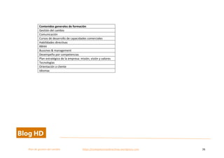 
Plan	
  de	
  gestion	
  del	
  cambio	
  	
  	
  	
  	
  	
  	
  	
  	
  	
  	
  	
  	
  	
  	
  	
  	
  	
  	
  	
  	
  	
  	
  	
  	
  	
  	
  	
  	
  	
  	
  	
  	
  	
  https://competenciasdirectivas.wordpress.com	
   26	
  
	
  
	
  
Contenidos	
  generales	
  de	
  formación	
  
Gestión	
  del	
  cambio	
  	
  
Comunicación	
  	
  
Cursos	
  de	
  desarrollo	
  de	
  capacidades	
  comerciales	
  	
  
Habilidades	
  directivas	
  
RRHH	
  
Bussines	
  &	
  management	
  
Desempeño	
  por	
  competencias	
  
Plan	
  estratégico	
  de	
  la	
  empresa:	
  misión,	
  visión	
  y	
  valores	
  
Tecnologías	
  
Orientación	
  a	
  cliente	
  	
  
Idiomas	
  
	
  
 