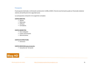  
Plan	
  de	
  gestion	
  del	
  cambio	
  	
  	
  	
  	
  	
  	
  	
  	
  	
  	
  	
  	
  	
  	
  	
  	
  	
  	
  	
  	
  	
  	
  	
  	
  	
  	
  	
  	
  	
  	
  	
  	
  	
  https://competenciasdirectivas.wordpress.com	
   35	
  
	
  
Presupuesto	
  
El	
  presupuesto	
  destinado	
  a	
  la	
  formación	
  oscilará	
  entre	
  12.000	
  y	
  20.00	
  €.	
  Parte	
  de	
  esta	
  formación	
  puede	
  ser	
  financiada	
  mediante	
  
sistemas	
  de	
  bonificación	
  de	
  la	
  seguridad	
  social.	
  	
  
Los	
  presupuestos	
  se	
  basarán	
  en	
  los	
  siguientes	
  conceptos:	
  
COSTES	
  DIRECTOS:	
  
• Alquiler	
  	
  
• Materiales	
  	
  
• Software	
  
• Formadores	
  	
  
	
  
COSTES	
  INDIRECTOS:	
  
• Hora	
  trabajador	
  
• Costes	
  comunicación	
  
• Administrativos	
  	
  
	
  
COSTES	
  DE	
  ESTRUCTURA:	
  	
  
• Estructura	
  
	
  
COSTES	
  SERVICIOS/subcontratación:	
  
• Consultora	
  de	
  	
  formación	
  
	
   	
  
 