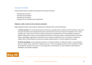  
Plan	
  de	
  gestion	
  del	
  cambio	
  	
  	
  	
  	
  	
  	
  	
  	
  	
  	
  	
  	
  	
  	
  	
  	
  	
  	
  	
  	
  	
  	
  	
  	
  	
  	
  	
  	
  	
  	
  	
  	
  	
  https://competenciasdirectivas.wordpress.com	
   36	
  
	
  
Evaluación	
  de	
  resultados	
  
Se	
  desarrollarán	
  todos	
  los	
  niveles	
  de	
  evaluación	
  de	
  las	
  acciones	
  formativas.	
  
-­‐	
  Evaluación	
  de	
  la	
  reacción	
  
-­‐	
  Evaluación	
  del	
  aprendizaje	
  
-­‐	
  Evaluación	
  de	
  la	
  conducta	
  
-­‐	
  Evaluación	
  de	
  los	
  resultados	
  para	
  la	
  organización	
  
	
  
Objetivos	
  a	
  medir	
  en	
  cada	
  uno	
  de	
  los	
  niveles	
  de	
  evaluación.	
  
Según	
  Kirkpatrick	
  existen	
  cuatro	
  niveles	
  de	
  análisis	
  para	
  la	
  evaluación	
  de	
  las	
  acciones	
  formativas:	
  	
  
El	
  nivel	
  de	
  reacción	
  es	
  el	
  más	
  sencillo	
  porque	
  es	
  muy	
  directo	
  y	
  se	
  puede	
  realizar	
  al	
  finalizar	
  la	
  acción	
  formativa,	
  se	
  basa	
  en	
  la	
  
evaluación	
  de	
  calidad	
  y	
  de	
  resultados	
  directos	
  de	
  la	
  acción	
  formativa.	
  Existen	
  varios	
  tipos	
  de	
  “evaluadores”	
  más	
  o	
  menos	
  
complejos	
  que,	
  	
  tienen	
  como	
  fin	
  último	
  el	
  analizar	
  la	
  apreciación	
  y	
  resultado	
  del	
  curso	
  a	
  nivel	
  individual	
  y	
  de	
  grupo.	
  El	
  
objetivo	
  fundamental	
  es	
  valorar	
  el	
  nivel	
  de	
  satisfacción	
  del	
  alumno.	
  Sirve	
  para	
  analizar	
  la	
  calidad	
  del	
  docente	
  o	
  formador,	
  
medios,	
  metodología,	
  organización	
  y	
  contenidos.	
  Su	
  fin	
  es	
  mejorar	
  la	
  calidad	
  del	
  “curso”,	
  para	
  mejorar	
  o	
  mantener	
  la	
  
calidad.	
  Debe	
  ser	
  desarrollado	
  por	
  la	
  empresa	
  contratada	
  y	
  deberá	
  facilitar	
  un	
  informe	
  completo	
  de	
  resultados.	
  
El	
  nivel	
  de	
  aprendizaje,	
  es	
  más	
  complicado	
  de	
  realizar,	
  se	
  encarga	
  de	
  analizar,	
  con	
  diferentes	
  medios,	
  si	
  los	
  participantes-­‐
alumnos	
  	
  “pueden	
  actuar	
  conforme	
  a	
  los	
  objetivos	
  del	
  curso”.	
  Tiene	
  como	
  objetivo	
  analizar	
  de	
  forma	
  cualitativa	
  los	
  logros	
  
de	
  los	
  objetivos	
  marcados	
  en	
  la	
  acción	
  y	
  si	
  se	
  han	
  adquirido	
  los	
  conocimientos.	
  Si	
  se	
  han	
  mejorado	
  o	
  desarrollado	
  las	
  
habilidades	
  y	
  las	
  actitudes	
  trabajadas.	
  	
  
 