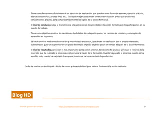  
Plan	
  de	
  gestion	
  del	
  cambio	
  	
  	
  	
  	
  	
  	
  	
  	
  	
  	
  	
  	
  	
  	
  	
  	
  	
  	
  	
  	
  	
  	
  	
  	
  	
  	
  	
  	
  	
  	
  	
  	
  	
  https://competenciasdirectivas.wordpress.com	
   37	
  
	
  
Tiene	
  como	
  herramienta	
  fundamental	
  los	
  ejercicios	
  de	
  evaluación,	
  que	
  pueden	
  tener	
  forma	
  de	
  examen,	
  ejercicio	
  práctico,	
  
evaluación	
  continua,	
  prueba	
  final,	
  etc…	
  Este	
  tipo	
  de	
  ejercicios	
  deben	
  tener	
  una	
  evaluación	
  previa	
  que	
  analice	
  los	
  
conocimientos	
  previos,	
  para	
  comprobar	
  realmente	
  los	
  logros	
  de	
  la	
  acción	
  formativa.	
  
El	
  nivel	
  de	
  conducta	
  evalúa	
  la	
  transferencia	
  y	
  la	
  aplicación	
  de	
  lo	
  aprendido	
  en	
  la	
  acción	
  formativa	
  de	
  los	
  participantes	
  en	
  su	
  
puesto	
  de	
  trabajo.	
  	
  
Tiene	
  como	
  objetivos	
  analizar	
  los	
  cambios	
  en	
  los	
  hábitos	
  de	
  cada	
  participante,	
  los	
  cambios	
  de	
  conducta,	
  como	
  aplica	
  lo	
  
aprendido	
  en	
  su	
  puesto.	
  	
  
Se	
  ha	
  de	
  analizar	
  mediante	
  observación	
  y	
  entrevistas	
  o	
  encuestas,	
  que	
  deben	
  ser	
  realizadas	
  por	
  el	
  propio	
  interesado,	
  
subordinados	
  y	
  por	
  un	
  supervisor	
  en	
  un	
  plazo	
  de	
  tiempo	
  amplio	
  y	
  dejando	
  pasar	
  un	
  tiempo	
  después	
  de	
  la	
  acción	
  formativa.	
  	
  
El	
  nivel	
  de	
  resultados	
  parece	
  ser	
  el	
  más	
  importante	
  junto	
  con	
  el	
  anterior,	
  tiene	
  como	
  fin	
  analizar	
  y	
  evaluar	
  el	
  retorno	
  de	
  la	
  
inversión	
  que	
  ha	
  realizado	
  la	
  empresa	
  en	
  el	
  personal	
  a	
  través	
  de	
  la	
  formación.	
  Cuanto	
  ha	
  ganado	
  la	
  empresa,	
  cuanto	
  se	
  ha	
  
vendido	
  más,	
  cuanto	
  ha	
  mejorado	
  la	
  empresa,	
  cuanto	
  se	
  ha	
  incrementado	
  la	
  producción.	
  
	
  
Se	
  ha	
  de	
  realizar	
  un	
  análisis	
  del	
  cálculo	
  de	
  costes	
  y	
  de	
  rentabilidad	
  para	
  valorar	
  finalmente	
  la	
  acción	
  realizada.	
  
	
   	
  
 
