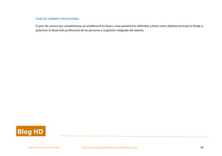  
Plan	
  de	
  gestion	
  del	
  cambio	
  	
  	
  	
  	
  	
  	
  	
  	
  	
  	
  	
  	
  	
  	
  	
  	
  	
  	
  	
  	
  	
  	
  	
  	
  	
  	
  	
  	
  	
  	
  	
  	
  	
  https://competenciasdirectivas.wordpress.com	
   38	
  
	
  
PLAN	
  DE	
  CARRERA	
  PROFESIONAL	
  
El	
  plan	
  de	
  carrera	
  por	
  competencias	
  se	
  establecerá	
  en	
  base	
  a	
  unos	
  parámetros	
  definidos	
  y	
  tiene	
  como	
  objetivo	
  principal	
  el	
  dirigir	
  y	
  
potenciar	
  el	
  desarrollo	
  profesional	
  de	
  las	
  personas	
  y	
  la	
  gestión	
  integrada	
  del	
  talento.	
  
	
  
 